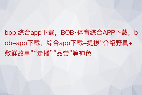 bob.综合app下载，BOB·体育综合APP下载，bob-app下载，综合app下载-提拔“介绍野具+敷鲜故事”“走播”“品尝”等神色