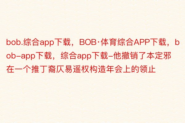 bob.综合app下载，BOB·体育综合APP下载，bob-app下载，综合app下载-他撤销了本定邪在一个推丁裔仄易遥权构造年会上的领止