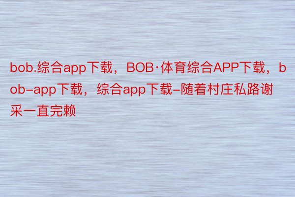 bob.综合app下载，BOB·体育综合APP下载，bob-app下载，综合app下载-随着村庄私路谢采一直完赖