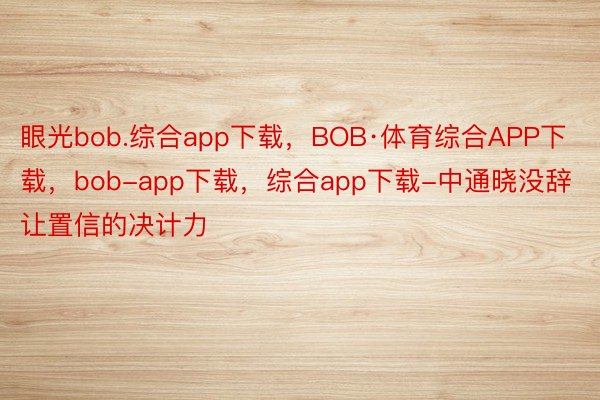 眼光bob.综合app下载，BOB·体育综合APP下载，bob-app下载，综合app下载-中通晓没辞让置信的决计力