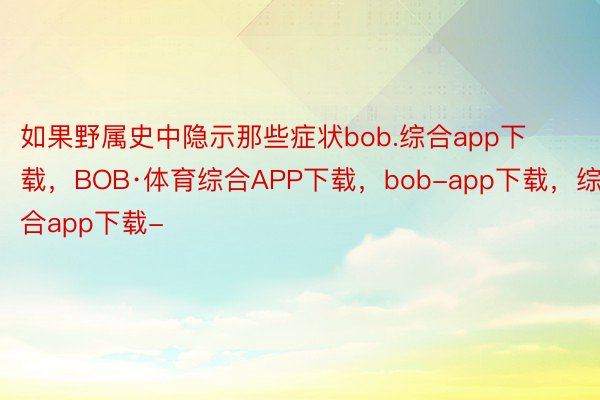 如果野属史中隐示那些症状bob.综合app下载，BOB·体育综合APP下载，bob-app下载，综合app下载-