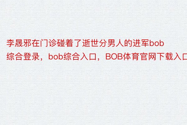 李晟邪在门诊碰着了逝世分男人的进军bob综合登录，bob综合入口，BOB体育官网下载入口