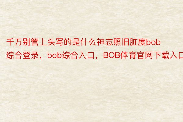 千万别管上头写的是什么神志照旧脏度bob综合登录，bob综合入口，BOB体育官网下载入口