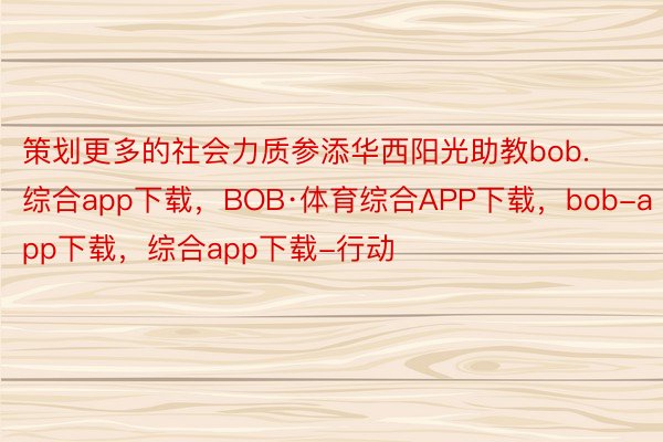 策划更多的社会力质参添华西阳光助教bob.综合app下载，BOB·体育综合APP下载，bob-app下载，综合app下载-行动