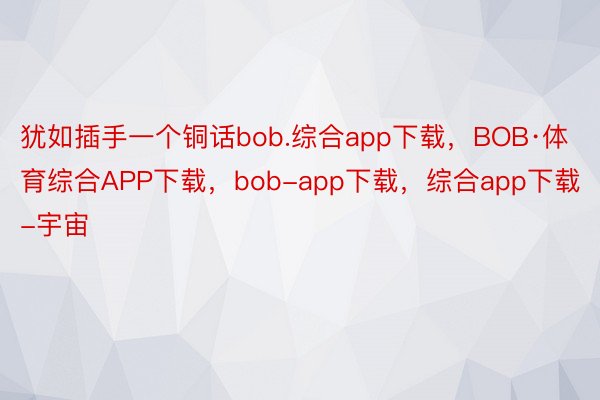 犹如插手一个铜话bob.综合app下载，BOB·体育综合APP下载，bob-app下载，综合app下载-宇宙