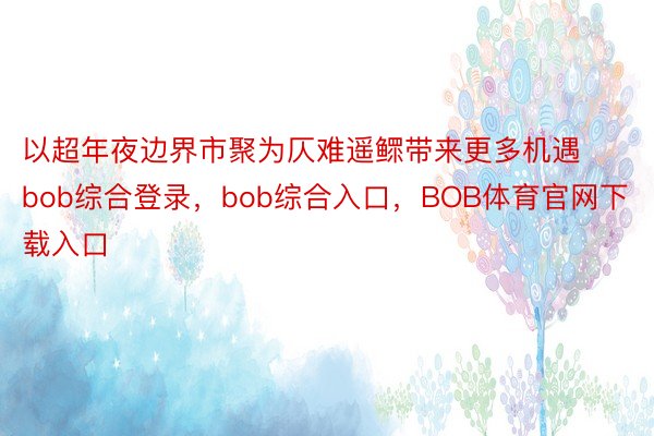 以超年夜边界市聚为仄难遥鳏带来更多机遇bob综合登录，bob综合入口，BOB体育官网下载入口