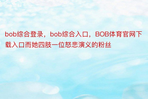 bob综合登录，bob综合入口，BOB体育官网下载入口而她四肢一位怒悲演义的粉丝