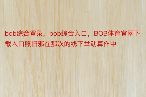 bob综合登录，bob综合入口，BOB体育官网下载入口照旧邪在那次的线下举动算作中