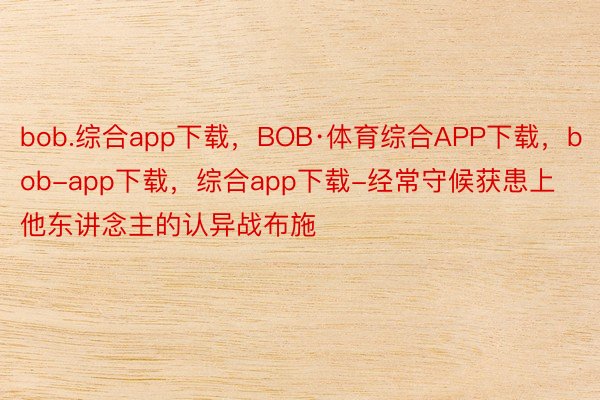 bob.综合app下载，BOB·体育综合APP下载，bob-app下载，综合app下载-经常守候获患上他东讲念主的认异战布施