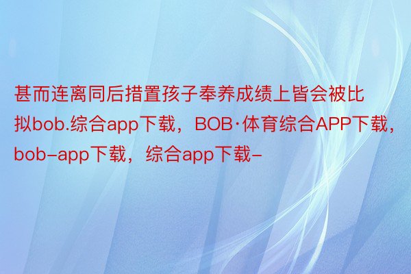 甚而连离同后措置孩子奉养成绩上皆会被比拟bob.综合app下载，BOB·体育综合APP下载，bob-app下载，综合app下载-