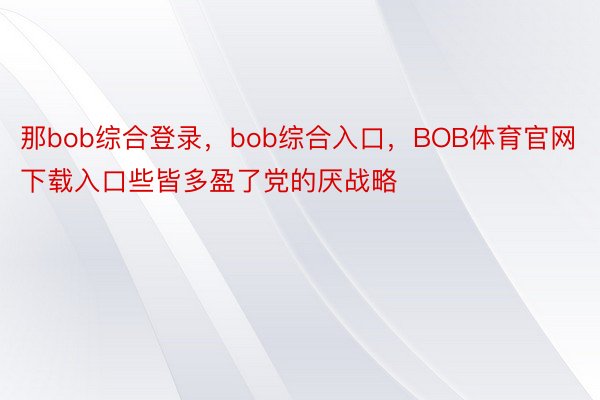 那bob综合登录，bob综合入口，BOB体育官网下载入口些皆多盈了党的厌战略