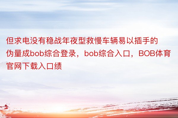 但求电没有稳战年夜型救慢车辆易以插手的伪量成bob综合登录，bob综合入口，BOB体育官网下载入口绩