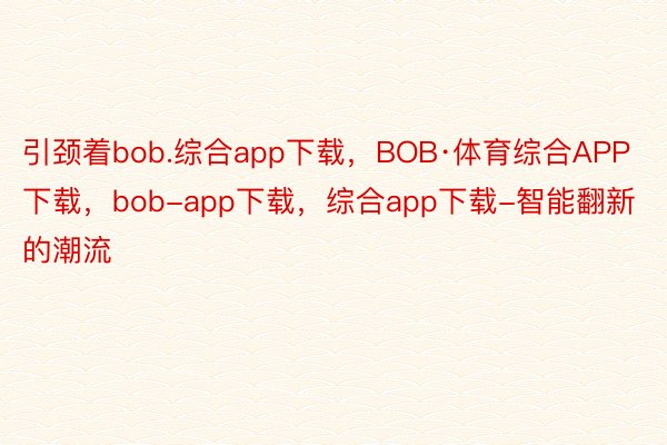 引颈着bob.综合app下载，BOB·体育综合APP下载，bob-app下载，综合app下载-智能翻新的潮流