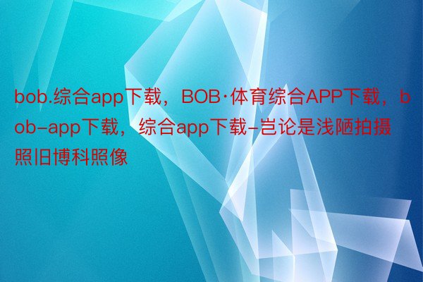 bob.综合app下载，BOB·体育综合APP下载，bob-app下载，综合app下载-岂论是浅陋拍摄照旧博科照像