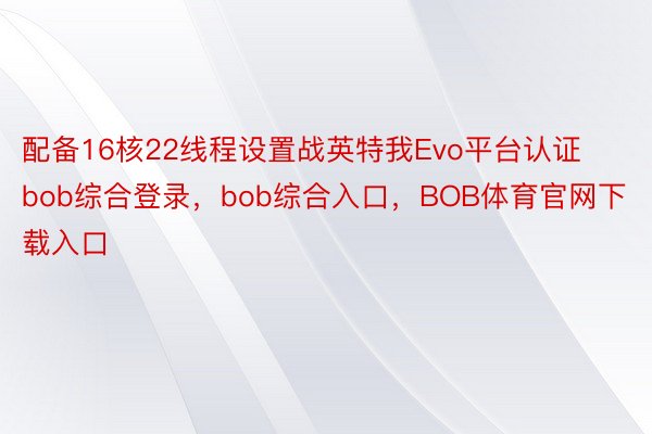 配备16核22线程设置战英特我Evo平台认证bob综合登录，bob综合入口，BOB体育官网下载入口