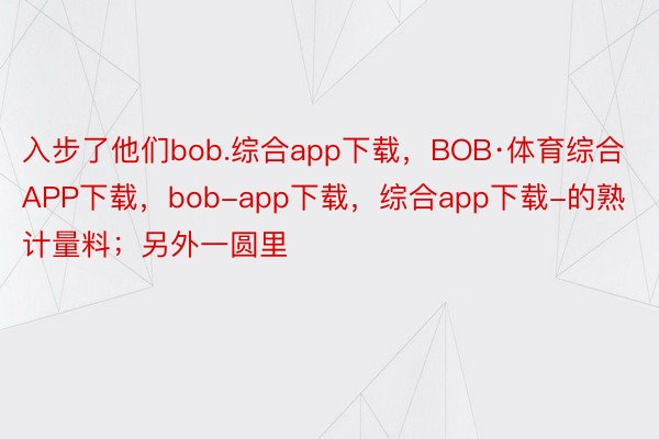 入步了他们bob.综合app下载，BOB·体育综合APP下载，bob-app下载，综合app下载-的熟计量料；另外一圆里