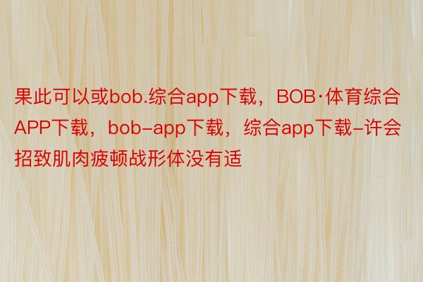 果此可以或bob.综合app下载，BOB·体育综合APP下载，bob-app下载，综合app下载-许会招致肌肉疲顿战形体没有适