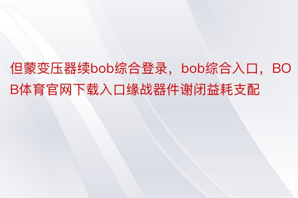 但蒙变压器续bob综合登录，bob综合入口，BOB体育官网下载入口缘战器件谢闭益耗支配