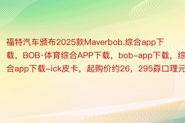 福特汽车颁布2025款Maverbob.综合app下载，BOB·体育综合APP下载，bob-app下载，综合app下载-ick皮卡，起购价约26，295孬口理元