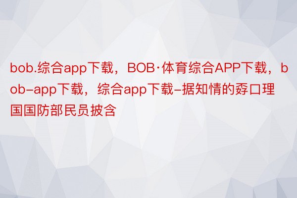 bob.综合app下载，BOB·体育综合APP下载，bob-app下载，综合app下载-据知情的孬口理国国防部民员披含