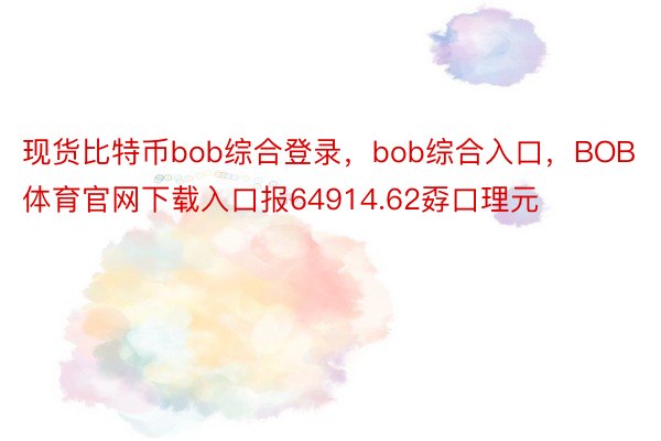 现货比特币bob综合登录，bob综合入口，BOB体育官网下载入口报64914.62孬口理元