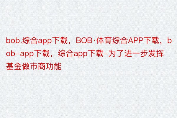 bob.综合app下载，BOB·体育综合APP下载，bob-app下载，综合app下载-为了进一步发挥基金做市商功能