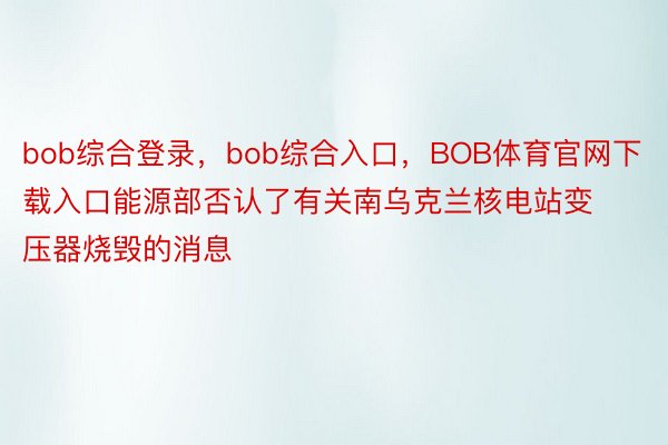 bob综合登录，bob综合入口，BOB体育官网下载入口能源部否认了有关南乌克兰核电站变压器烧毁的消息