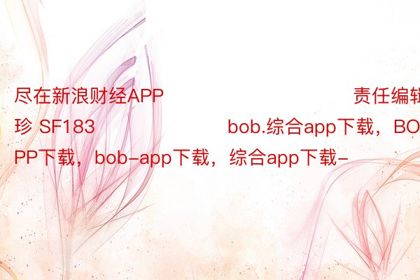 尽在新浪财经APP            						责任编辑：石秀珍 SF183							bob.综合app下载，BOB·体育综合APP下载，bob-app下载，综合app下载-