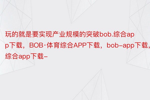 玩的就是要实现产业规模的突破bob.综合app下载，BOB·体育综合APP下载，bob-app下载，综合app下载-