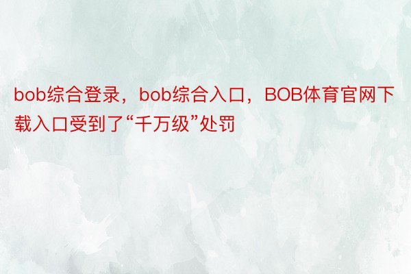 bob综合登录，bob综合入口，BOB体育官网下载入口受到了“千万级”处罚