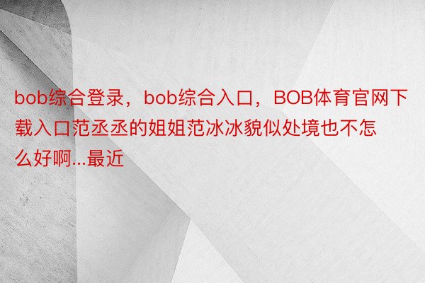 bob综合登录，bob综合入口，BOB体育官网下载入口范丞丞的姐姐范冰冰貌似处境也不怎么好啊...最近