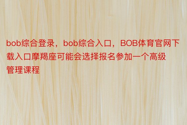 bob综合登录，bob综合入口，BOB体育官网下载入口摩羯座可能会选择报名参加一个高级管理课程