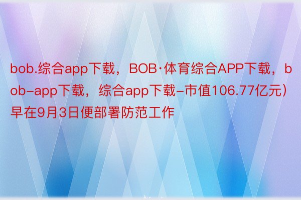 bob.综合app下载，BOB·体育综合APP下载，bob-app下载，综合app下载-市值106.77亿元）早在9月3日便部署防范工作